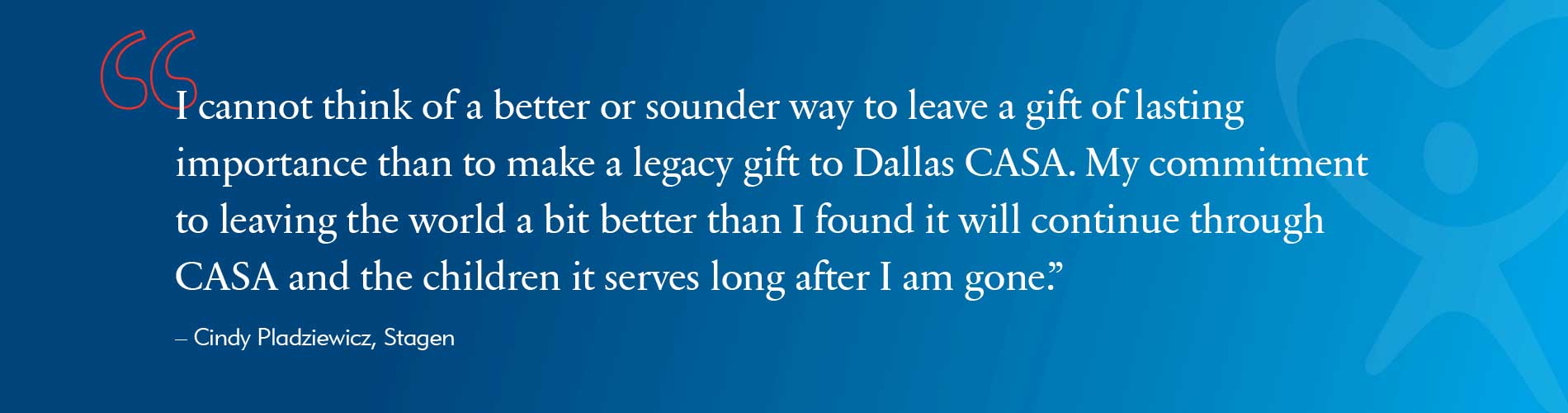 "I cannot think of a better nor sounder way to leave a gift of lasting importance than to make a legacy gift to Dallas CASA. My commitment to leaving the world a bit better than I found it will continue through CASA and the children it serves long after I am gone."